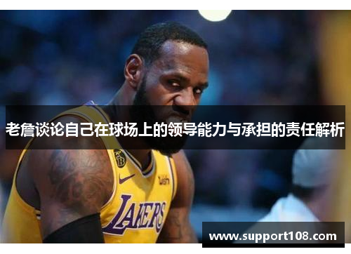 老詹谈论自己在球场上的领导能力与承担的责任解析