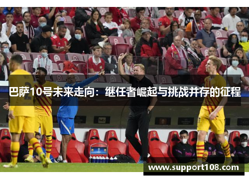 巴萨10号未来走向:继任者崛起与挑战并存的征程 巴萨10号未来走向:继任者崛起与挑战并存的征程