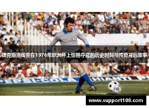 捷克斯洛伐克在1976年欧洲杯上惊艳夺冠的历史时刻与传奇背后故事